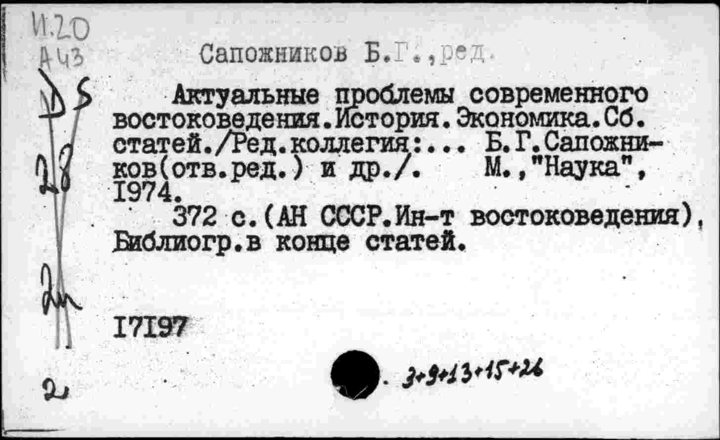 ﻿Сапожников Б.Г.,ред
Актуальные проблемы современного востоковедения.История.Экономика.Сб. статей. /Ред. коллегия:... Б. Г. Сапожни-ков(отв.ред.) и др./. М.,"Наука", 1974.
372 с.(АН СССР.Ин-т востоковедения) Библиогр.в конце статей.
17197
